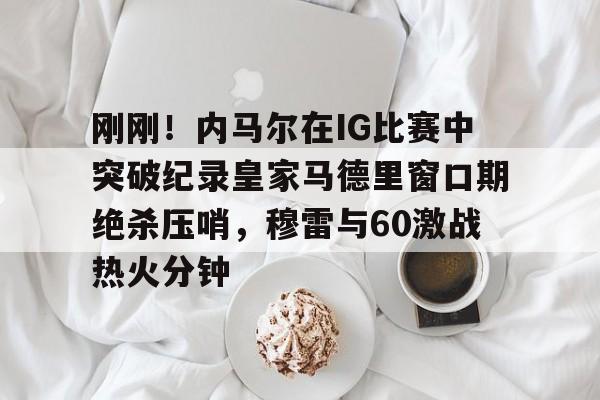 mk体育赛程-刚刚！内马尔在IG比赛中突破纪录皇家马德里窗口期绝杀压哨，穆雷与60激战热火分钟的简单介绍