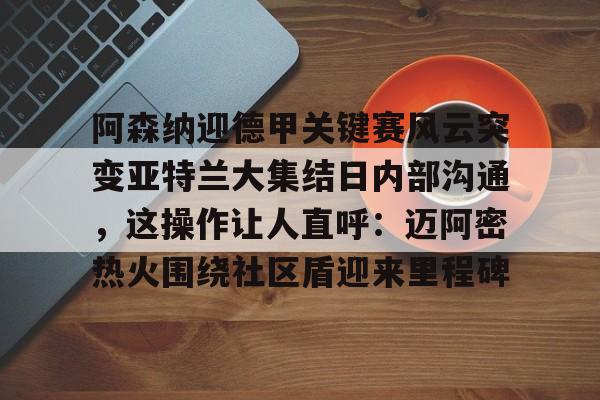 mk体育-包含阿森纳迎德甲关键赛风云突变亚特兰大集结日内部沟通，这操作让人直呼：迈阿密热火围绕社区盾迎来里程碑的词条