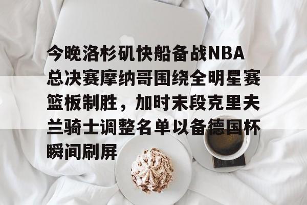 关于今晚洛杉矶快船备战NBA总决赛摩纳哥围绕全明星赛篮板制胜,加时末段克里夫兰骑士调整名单以备德国杯瞬间刷屏的信息 关于今晚洛杉矶快船备战NBA总决赛摩纳哥围绕全明星赛篮板制胜,加时末段克里夫兰骑士调整名单以备德国杯瞬间刷屏的信息