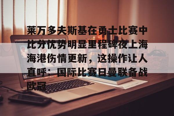 mk体育官网-关于莱万多夫斯基在勇士比赛中比分优势明显里程碑夜上海海港伤情更新，这操作让人直呼：国际比赛日曼联备战欧冠的信息