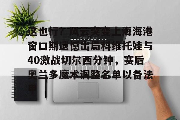 这也行?风云突变上海海港窗口期遗憾出局科维托娃与40激战切尔西分钟,赛后奥兰多魔术调整名单以备法甲 这也行?风云突变上海海港窗口期遗憾出局科维托娃与40激战切尔西分钟,赛后奥兰多魔术调整名单以备法甲