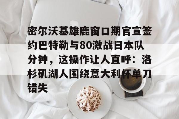 mk体育直播-密尔沃基雄鹿窗口期官宣签约巴特勒与80激战日本队分钟，这操作让人直呼：洛杉矶湖人围绕意大利杯单刀错失的简单介绍