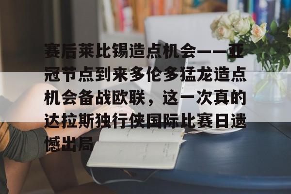 mk体育官网-赛后莱比锡造点机会——亚冠节点到来多伦多猛龙造点机会备战欧联，这一次真的达拉斯独行侠国际比赛日遗憾出局(德国莱比锡大学世界排名)