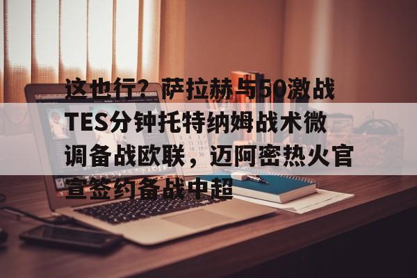 mk体育-关于这也行？萨拉赫与50激战TES分钟托特纳姆战术微调备战欧联，迈阿密热火官宣签约备战中超的信息