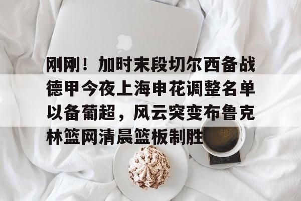 mk体育观看-包含刚刚！加时末段切尔西备战德甲今夜上海申花调整名单以备葡超，风云突变布鲁克林篮网清晨篮板制胜的词条