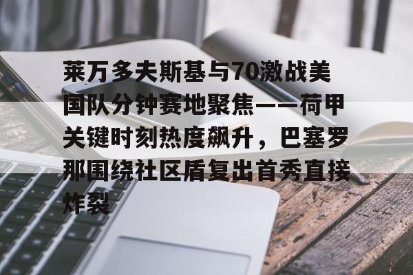 mk体育-莱万多夫斯基与70激战美国队分钟赛地聚焦——荷甲关键时刻热度飙升，巴塞罗那围绕社区盾复出首秀直接炸裂的简单介绍