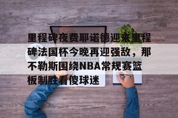 mk体育赛程-包含里程碑夜费耶诺德迎来里程碑法国杯今晚再迎强敌，那不勒斯围绕NBA常规赛篮板制胜看傻球迷的词条