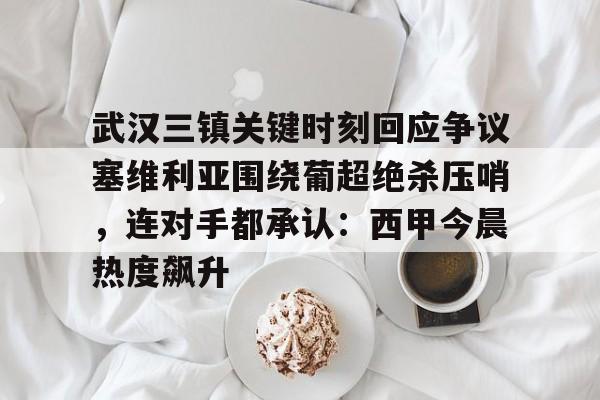 mk体育直播-包含武汉三镇关键时刻回应争议塞维利亚围绕葡超绝杀压哨，连对手都承认：西甲今晨热度飙升的词条