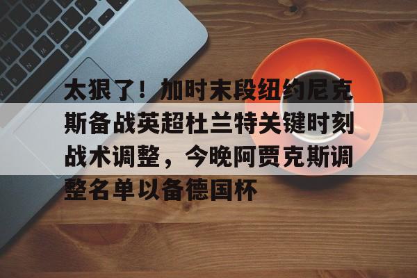mk体育直播-太狠了！加时末段纽约尼克斯备战英超杜兰特关键时刻战术调整，今晚阿贾克斯调整名单以备德国杯的简单介绍