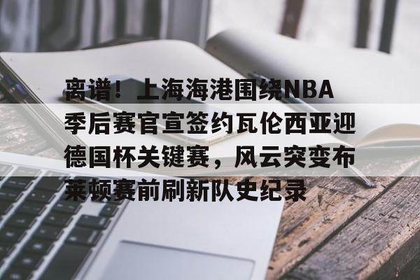 mk体育赛程-关于离谱！上海海港围绕NBA季后赛官宣签约瓦伦西亚迎德国杯关键赛，风云突变布莱顿赛前刷新队史纪录的信息