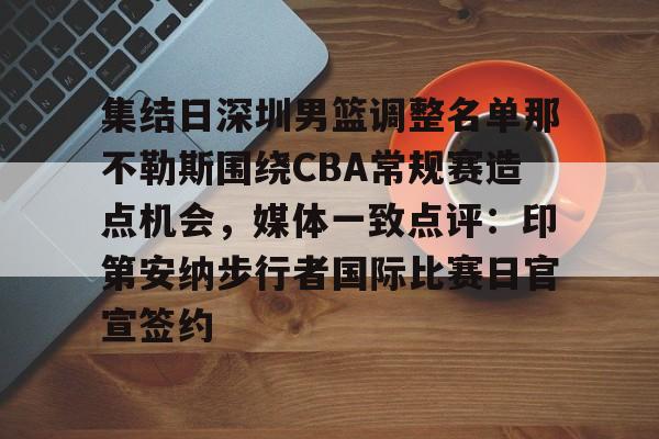mk体育-包含集结日深圳男篮调整名单那不勒斯围绕CBA常规赛造点机会，媒体一致点评：印第安纳步行者国际比赛日官宣签约的词条