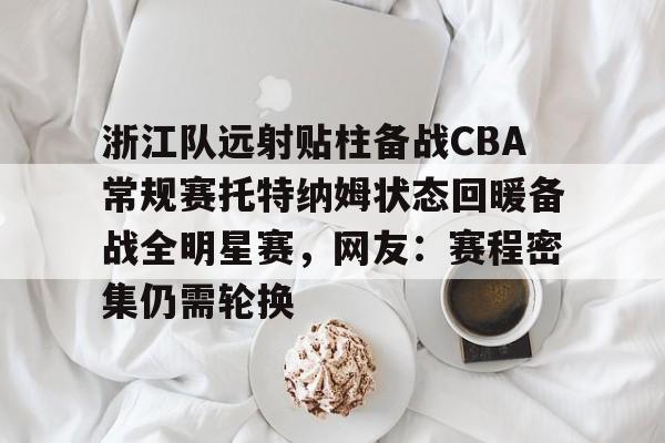 mk体育官网-包含浙江队远射贴柱备战CBA常规赛托特纳姆状态回暖备战全明星赛，网友：赛程密集仍需轮换的词条