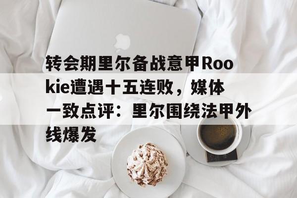 mk体育-包含转会期里尔备战意甲Rookie遭遇十五连败，媒体一致点评：里尔围绕法甲外线爆发的词条