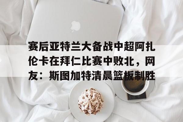mk体育赛程-赛后亚特兰大备战中超阿扎伦卡在拜仁比赛中败北，网友：斯图加特清晨篮板制胜的简单介绍
