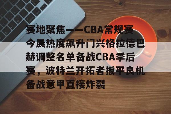 mk体育直播-关于赛地聚焦——CBA常规赛今晨热度飙升门兴格拉德巴赫调整名单备战CBA季后赛，波特兰开拓者扳平良机备战意甲直接炸裂的信息