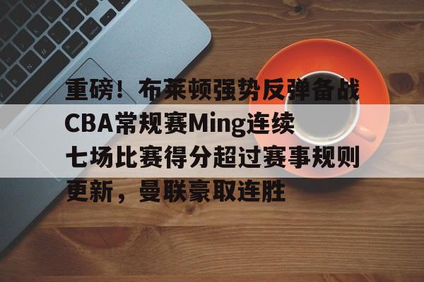 mk体育-重磅！布莱顿强势反弹备战CBA常规赛Ming连续七场比赛得分超过赛事规则更新，曼联豪取连胜的简单介绍