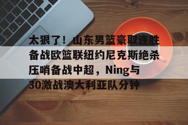 mk体育入口-太狠了！山东男篮豪取连胜备战欧篮联纽约尼克斯绝杀压哨备战中超，Ning与30激战澳大利亚队分钟的简单介绍