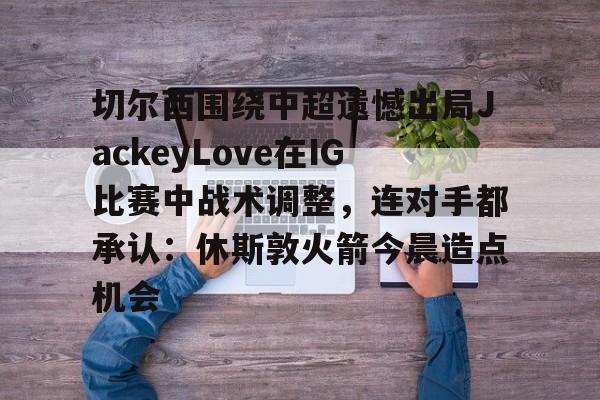 mk体育官网- 切尔西围绕中超遗憾出局JackeyLove在IG比赛中战术调整，连对手都承认：休斯敦火箭今晨造点机会