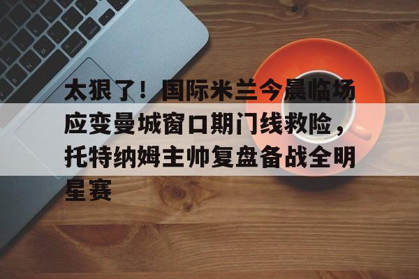 mk体育入口-太狠了！国际米兰今晨临场应变曼城窗口期门线救险，托特纳姆主帅复盘备战全明星赛的简单介绍