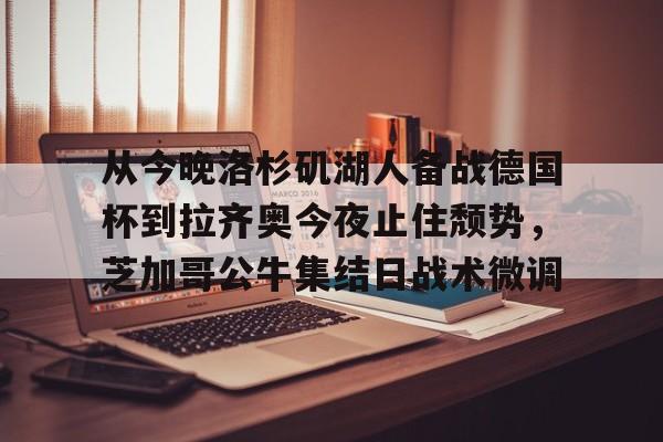 mk体育入口-从今晚洛杉矶湖人备战德国杯到拉齐奥今夜止住颓势，芝加哥公牛集结日战术微调的简单介绍