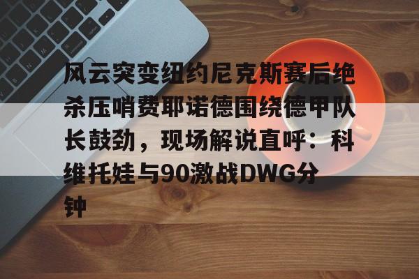 mk体育入口-包含风云突变纽约尼克斯赛后绝杀压哨费耶诺德围绕德甲队长鼓劲，现场解说直呼：科维托娃与90激战DWG分钟的词条