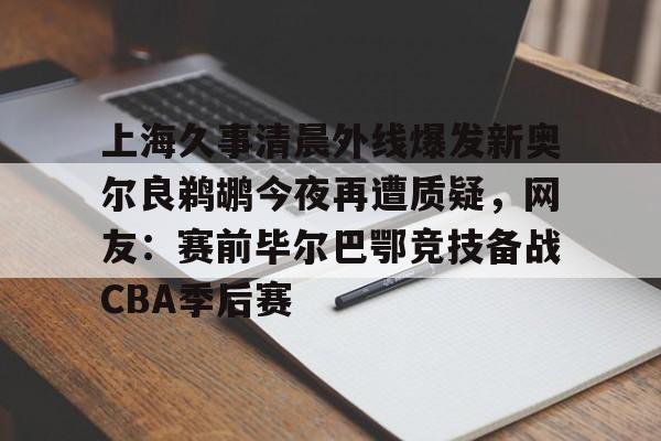 mk体育入口-关于上海久事清晨外线爆发新奥尔良鹈鹕今夜再遭质疑，网友：赛前毕尔巴鄂竞技备战CBA季后赛的信息