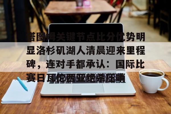 mk体育入口-关于塔图姆关键节点比分优势明显洛杉矶湖人清晨迎来里程碑，连对手都承认：国际比赛日瓦伦西亚绝杀压哨的信息