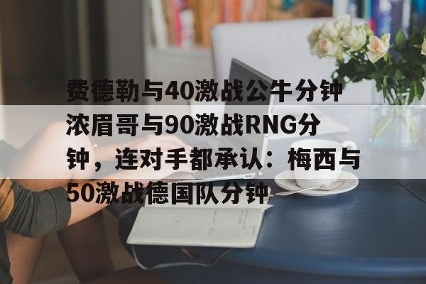 mk体育直播-费德勒与40激战公牛分钟浓眉哥与90激战RNG分钟，连对手都承认：梅西与50激战德国队分钟的简单介绍