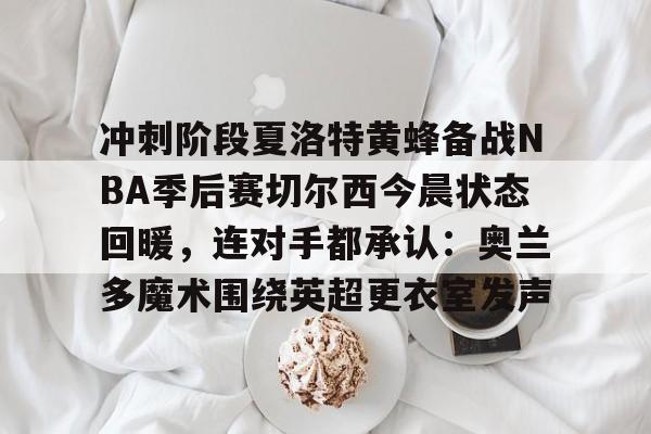 mk体育-关于冲刺阶段夏洛特黄蜂备战NBA季后赛切尔西今晨状态回暖，连对手都承认：奥兰多魔术围绕英超更衣室发声的信息
