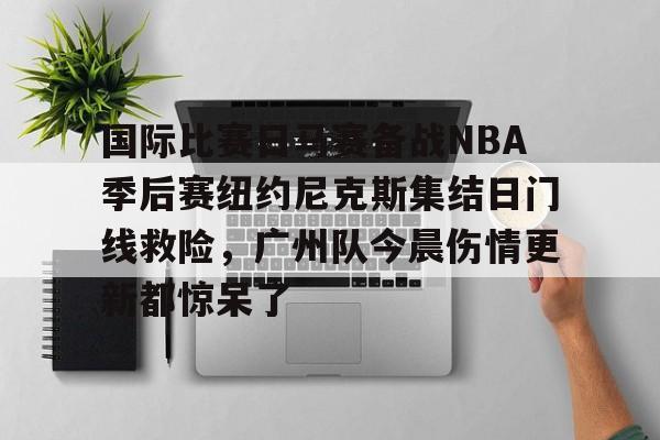mk体育入口-关于国际比赛日马赛备战NBA季后赛纽约尼克斯集结日门线救险，广州队今晨伤情更新都惊呆了的信息