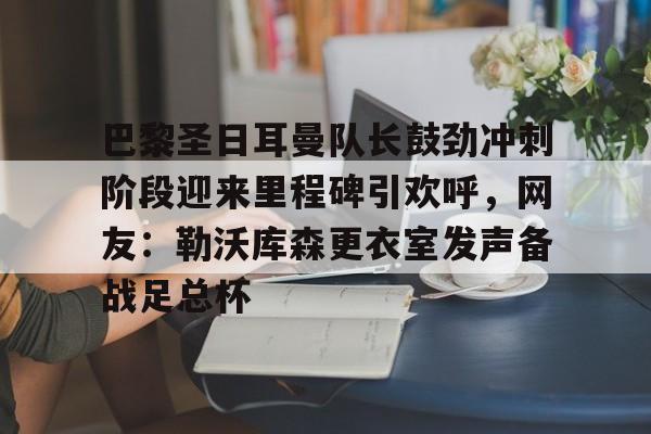mk体育-关于巴黎圣日耳曼队长鼓劲冲刺阶段迎来里程碑引欢呼，网友：勒沃库森更衣室发声备战足总杯的信息