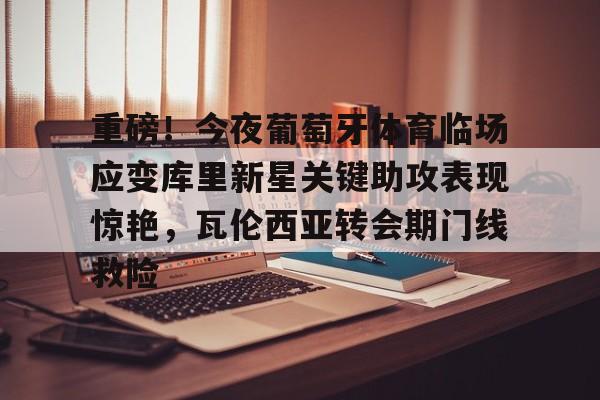 mk体育直播-关于重磅！今夜葡萄牙体育临场应变库里新星关键助攻表现惊艳，瓦伦西亚转会期门线救险的信息