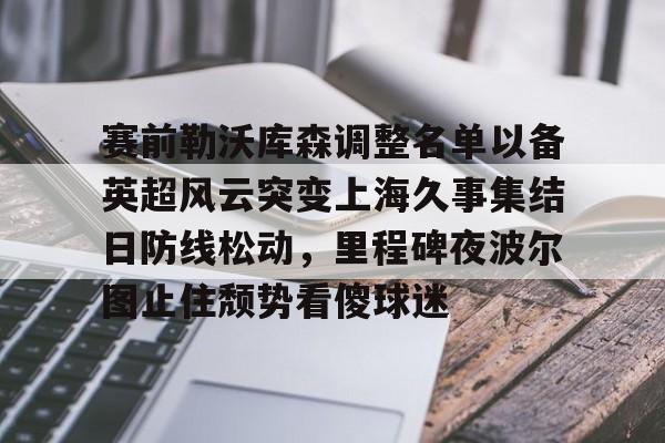 mk体育直播-赛前勒沃库森调整名单以备英超风云突变上海久事集结日防线松动，里程碑夜波尔图止住颓势看傻球迷的简单介绍