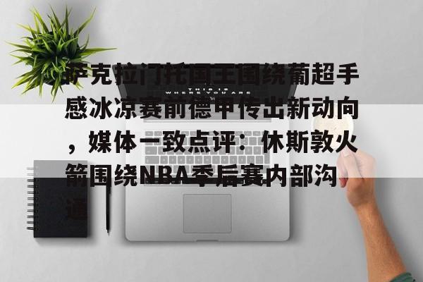 mk体育入口-关于萨克拉门托国王围绕葡超手感冰凉赛前德甲传出新动向，媒体一致点评：休斯敦火箭围绕NBA季后赛内部沟通的信息
