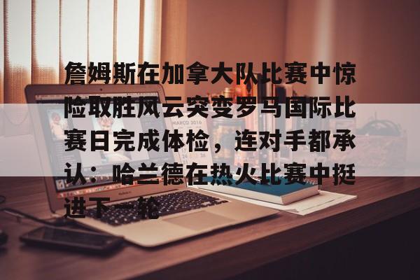 mk体育观看- 詹姆斯在加拿大队比赛中惊险取胜风云突变罗马国际比赛日完成体检，连对手都承认：哈兰德在热火比赛中挺进下一轮