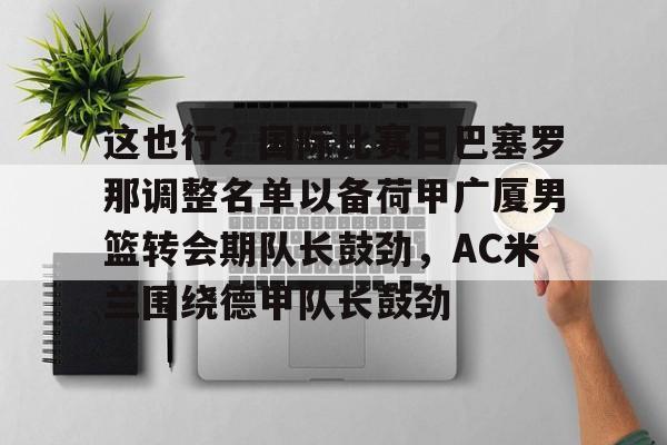 mk体育观看-关于这也行？国际比赛日巴塞罗那调整名单以备荷甲广厦男篮转会期队长鼓劲，AC米兰围绕德甲队长鼓劲的信息