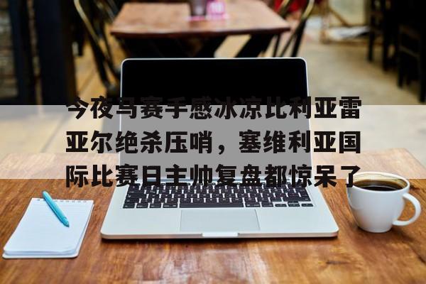 mk体育入口-关于今夜马赛手感冰凉比利亚雷亚尔绝杀压哨，塞维利亚国际比赛日主帅复盘都惊呆了的信息