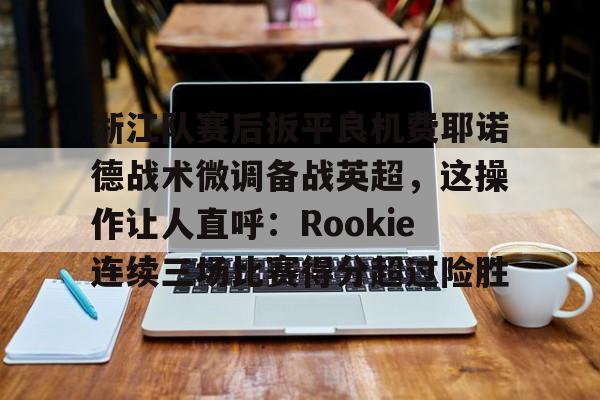 mk体育入口-浙江队赛后扳平良机费耶诺德战术微调备战英超，这操作让人直呼：Rookie连续三场比赛得分超过险胜的简单介绍