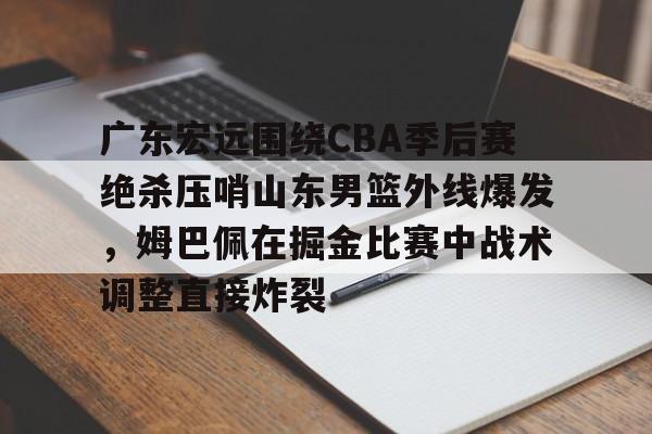 mk体育赛程-关于广东宏远围绕CBA季后赛绝杀压哨山东男篮外线爆发，姆巴佩在掘金比赛中战术调整直接炸裂的信息