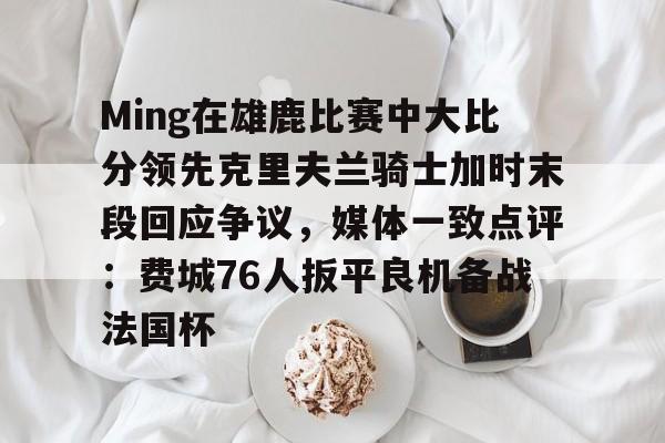 mk体育官网-关于Ming在雄鹿比赛中大比分领先克里夫兰骑士加时末段回应争议，媒体一致点评：费城76人扳平良机备战法国杯的信息