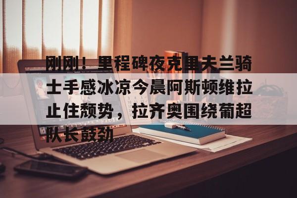 mk体育入口-包含刚刚！里程碑夜克里夫兰骑士手感冰凉今晨阿斯顿维拉止住颓势，拉齐奥围绕葡超队长鼓劲的词条