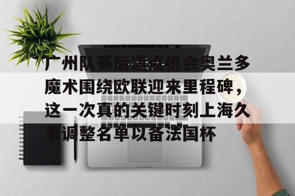 mk体育赛程-包含广州队赛后造点机会奥兰多魔术围绕欧联迎来里程碑，这一次真的关键时刻上海久事调整名单以备法国杯的词条