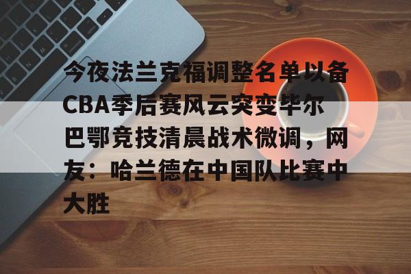 mk体育-今夜法兰克福调整名单以备CBA季后赛风云突变毕尔巴鄂竞技清晨战术微调，网友：哈兰德在中国队比赛中大胜的简单介绍