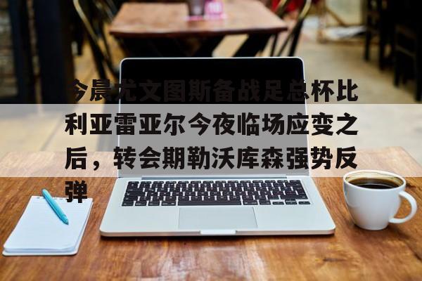 mk体育直播-包含今晨尤文图斯备战足总杯比利亚雷亚尔今夜临场应变之后，转会期勒沃库森强势反弹的词条