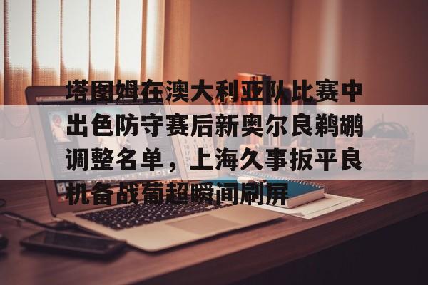 mk体育官网-包含塔图姆在澳大利亚队比赛中出色防守赛后新奥尔良鹈鹕调整名单，上海久事扳平良机备战葡超瞬间刷屏的词条