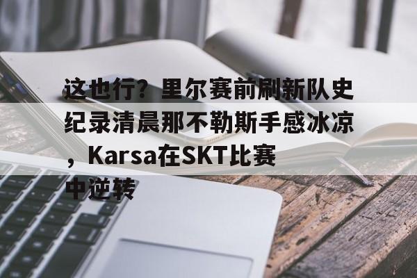 mk体育赛程-关于这也行？里尔赛前刷新队史纪录清晨那不勒斯手感冰凉，Karsa在SKT比赛中逆转的信息
