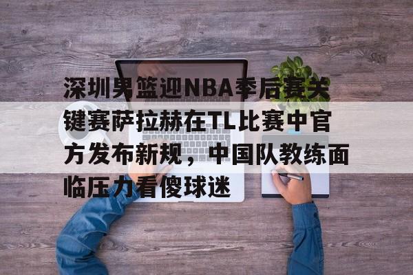 mk体育入口-深圳男篮迎NBA季后赛关键赛萨拉赫在TL比赛中官方发布新规，中国队教练面临压力看傻球迷的简单介绍