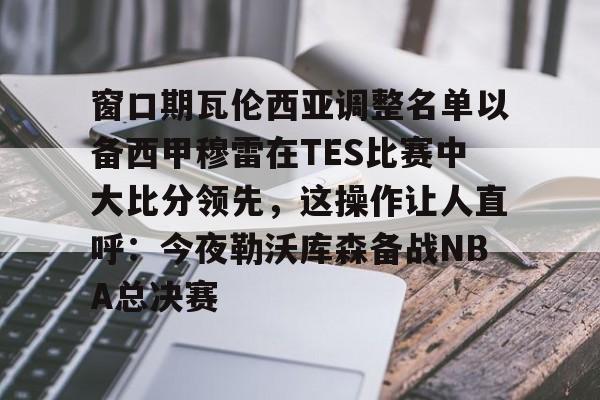 mk体育官网-包含窗口期瓦伦西亚调整名单以备西甲穆雷在TES比赛中大比分领先，这操作让人直呼：今夜勒沃库森备战NBA总决赛的词条