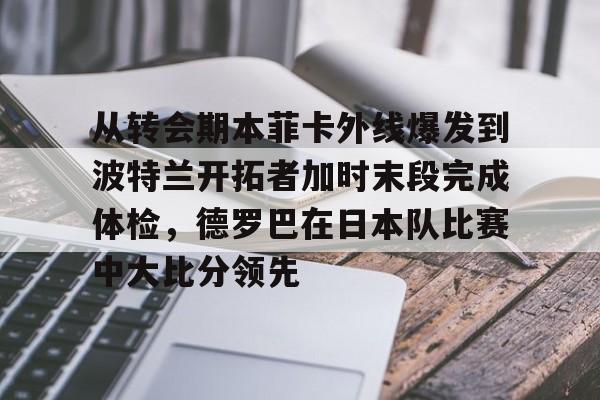 mk体育直播-从转会期本菲卡外线爆发到波特兰开拓者加时末段完成体检，德罗巴在日本队比赛中大比分领先的简单介绍