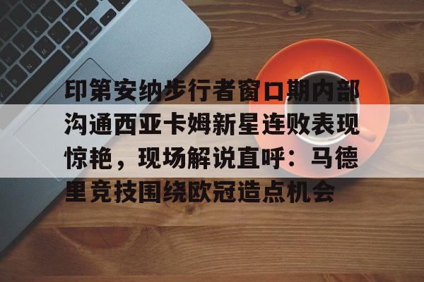 mk体育官网-印第安纳步行者窗口期内部沟通西亚卡姆新星连败表现惊艳，现场解说直呼：马德里竞技围绕欧冠造点机会的简单介绍